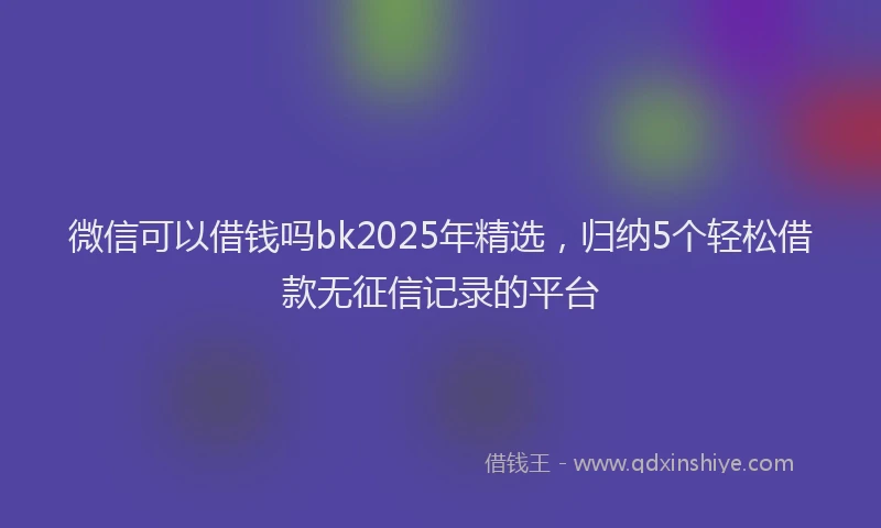微信可以借钱吗bk2025年精选，归纳5个轻松借款无征信记录的平台