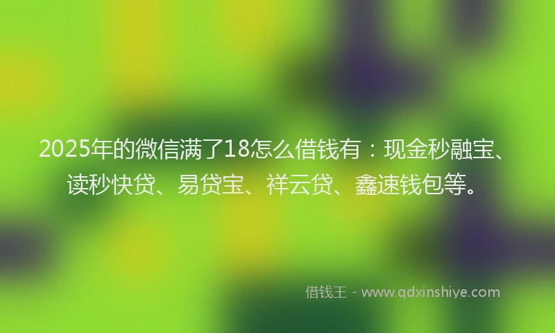2025年的微信满了18怎么借钱有：现金秒融宝、读秒快贷、易贷宝、祥云贷、鑫速钱包等。
