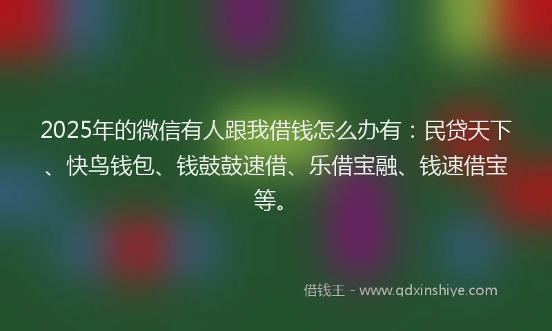 2025年的微信有人跟我借钱怎么办有：民贷天下、快鸟钱包、钱鼓鼓速借、乐借宝融、钱速借宝等。