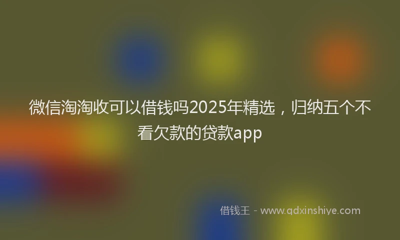 微信淘淘收可以借钱吗2025年精选，归纳五个不看欠款的贷款app