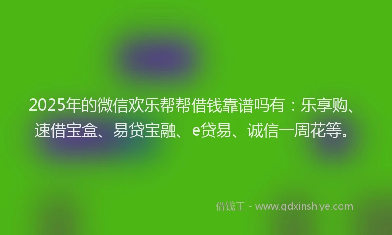 2025年的微信欢乐帮帮借钱靠谱吗有：乐享购、速借宝盒、易贷宝融、e贷易、诚信一周花等。