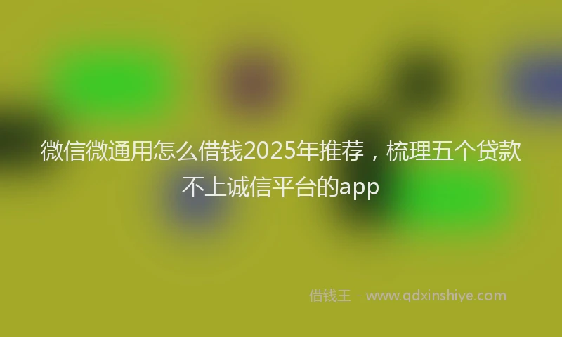 微信微通用怎么借钱2025年推荐，梳理五个贷款不上诚信平台的app