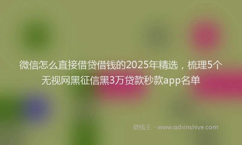 微信怎么直接借贷借钱的2025年精选，梳理5个无视网黑征信黑3万贷款秒款app名单