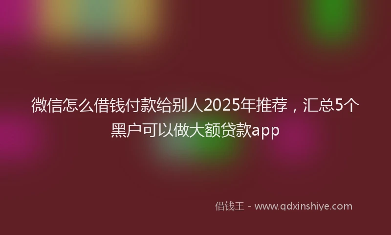 微信怎么借钱付款给别人2025年推荐，汇总5个黑户可以做大额贷款app