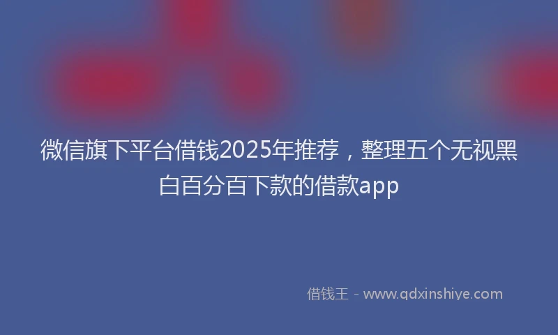 微信旗下平台借钱2025年推荐，整理五个无视黑白百分百下款的借款app