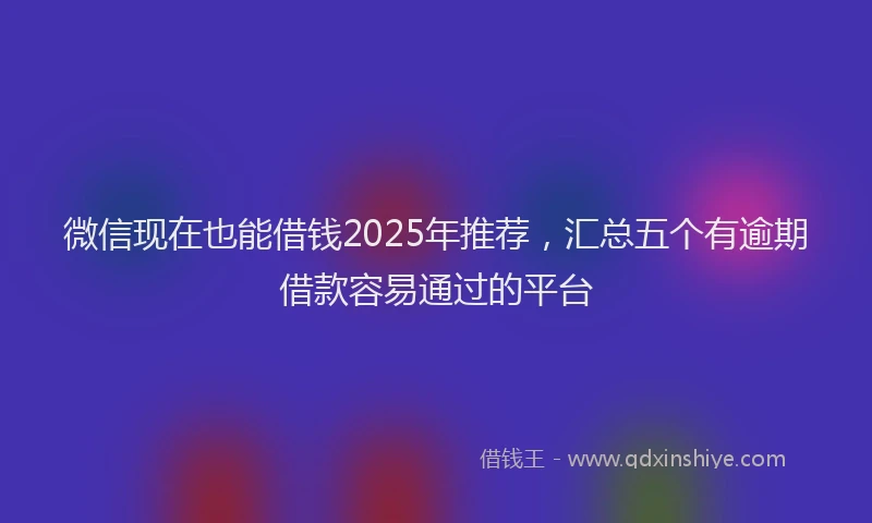 微信现在也能借钱2025年推荐，汇总五个有逾期借款容易通过的平台