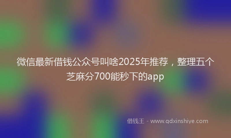 微信最新借钱公众号叫啥2025年推荐，整理五个芝麻分700能秒下的app