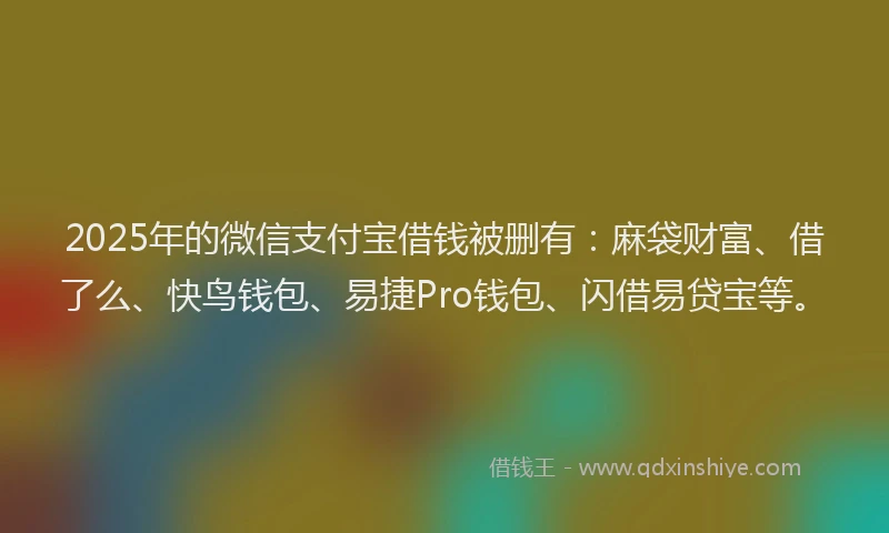 2025年的微信支付宝借钱被删有：麻袋财富、借了么、快鸟钱包、易捷Pro钱包、闪借易贷宝等。