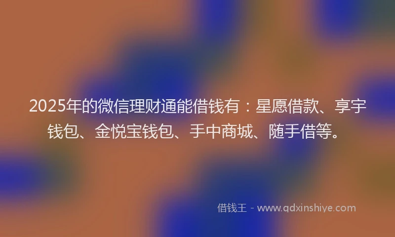 2025年的微信理财通能借钱有：星愿借款、享宇钱包、金悦宝钱包、手中商城、随手借等。