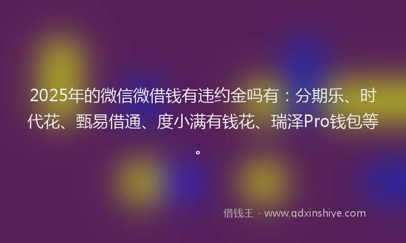 2025年的微信微借钱有违约金吗有：分期乐、时代花、甄易借通、度小满有钱花、瑞泽Pro钱包等。