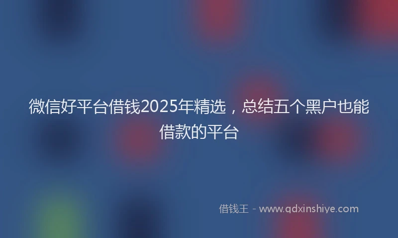 微信好平台借钱2025年精选，总结五个黑户也能借款的平台