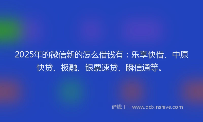 2025年的微信新的怎么借钱有：乐享快借、中原快贷、极融、银票速贷、瞬信通等。
