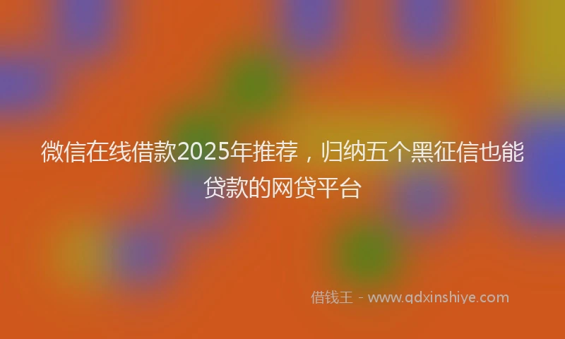 微信在线借款2025年推荐，归纳五个黑征信也能贷款的网贷平台