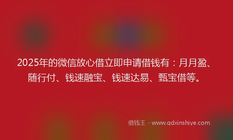 2025年的微信放心借立即申请借钱有：月月盈、随行付、钱速融宝、钱速达易、甄宝借等。