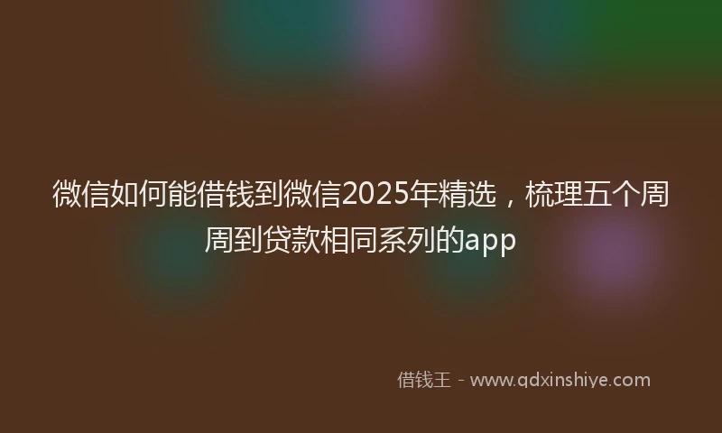 微信如何能借钱到微信2025年精选，梳理五个周周到贷款相同系列的app