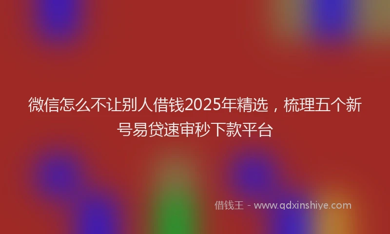 微信怎么不让别人借钱2025年精选，梳理五个新号易贷速审秒下款平台