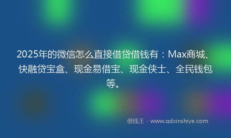 2025年的微信怎么直接借贷借钱有：Max商城、快融贷宝盒、现金易借宝、现金侠士、全民钱包等。