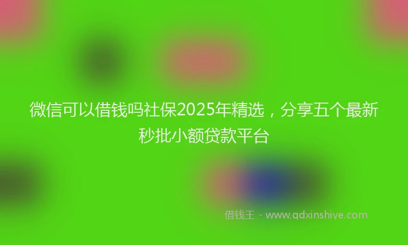 微信可以借钱吗社保2025年精选，分享五个最新秒批小额贷款平台