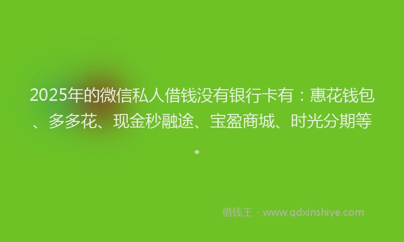 2025年的微信私人借钱没有银行卡有：惠花钱包、多多花、现金秒融途、宝盈商城、时光分期等。