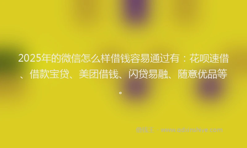 2025年的微信怎么样借钱容易通过有：花呗速借、借款宝贷、美团借钱、闪贷易融、随意优品等。