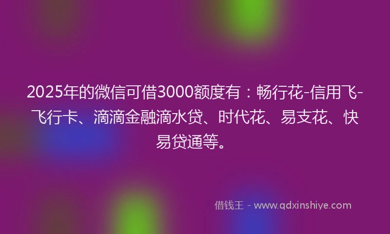 2025年的微信可借3000额度有：畅行花-信用飞-飞行卡、滴滴金融滴水贷、时代花、易支花、快易贷通等。