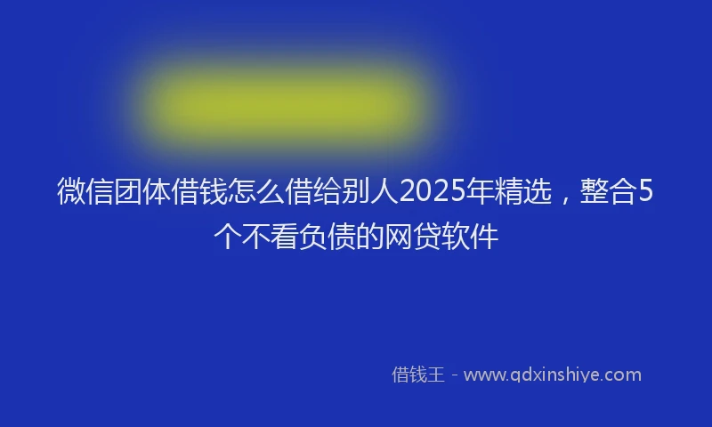 微信团体借钱怎么借给别人2025年精选，整合5个不看负债的网贷软件