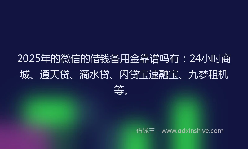 2025年的微信的借钱备用金靠谱吗有：24小时商城、通天贷、滴水贷、闪贷宝速融宝、九梦租机等。