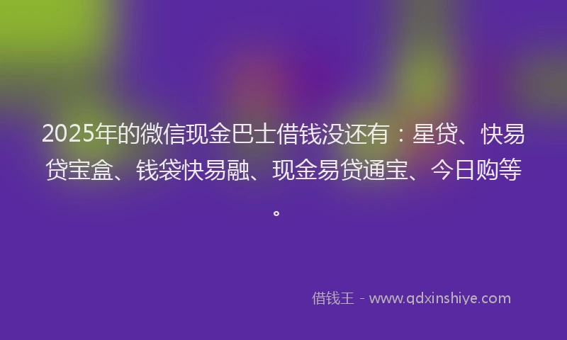 2025年的微信现金巴士借钱没还有：星贷、快易贷宝盒、钱袋快易融、现金易贷通宝、今日购等。