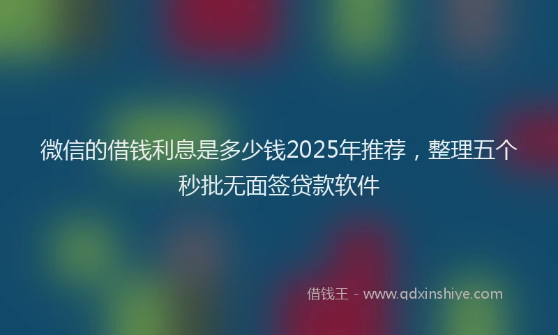 微信的借钱利息是多少钱2025年推荐，整理五个秒批无面签贷款软件