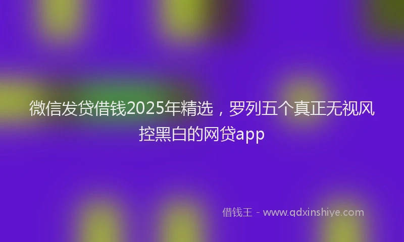 微信发贷借钱2025年精选，罗列五个真正无视风控黑白的网贷app