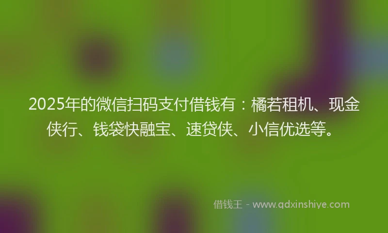 2025年的微信扫码支付借钱有：橘若租机、现金侠行、钱袋快融宝、速贷侠、小信优选等。