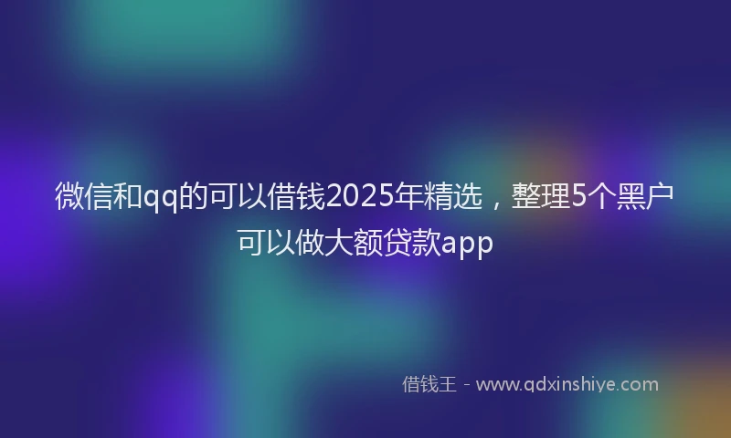 微信和qq的可以借钱2025年精选，整理5个黑户可以做大额贷款app