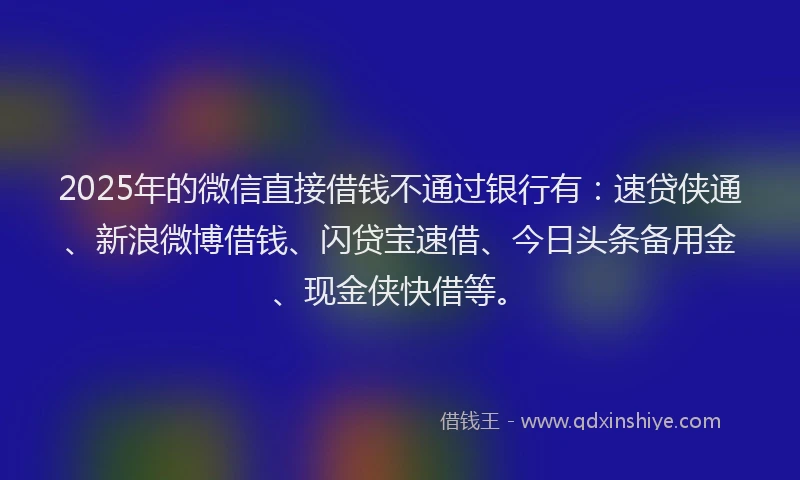 2025年的微信直接借钱不通过银行有：速贷侠通、新浪微博借钱、闪贷宝速借、今日头条备用金、现金侠快借等。