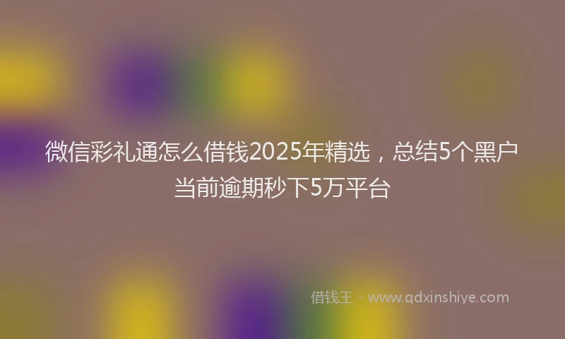 微信彩礼通怎么借钱2025年精选，总结5个黑户当前逾期秒下5万平台