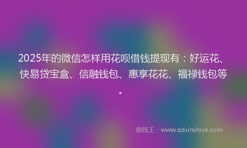 2025年的微信怎样用花呗借钱提现有：好运花、快易贷宝盒、信融钱包、惠享花花、福禄钱包等。
