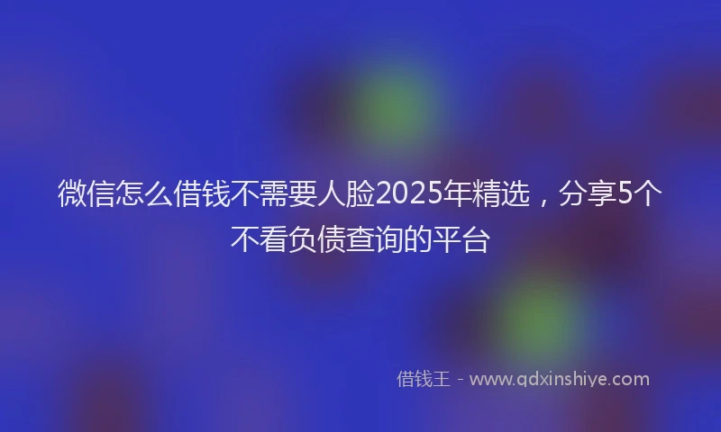 微信怎么借钱不需要人脸2025年精选，分享5个不看负债查询的平台