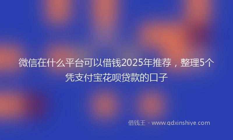 微信在什么平台可以借钱2025年推荐，整理5个凭支付宝花呗贷款的口子