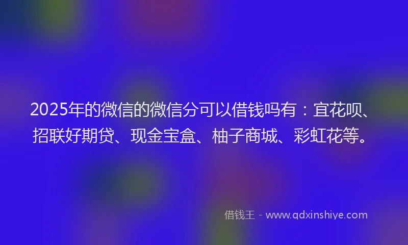 2025年的微信的微信分可以借钱吗有：宜花呗、招联好期贷、现金宝盒、柚子商城、彩虹花等。
