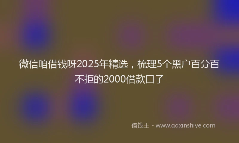 微信咱借钱呀2025年精选，梳理5个黑户百分百不拒的2000借款口子