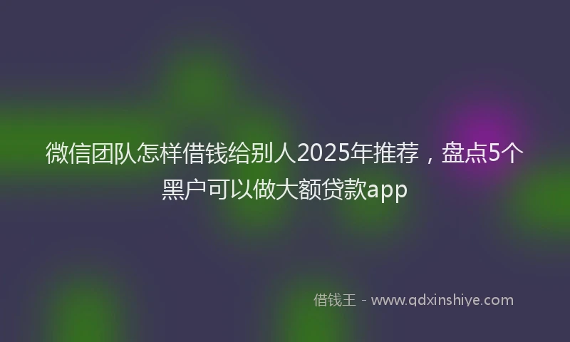 微信团队怎样借钱给别人2025年推荐，盘点5个黑户可以做大额贷款app