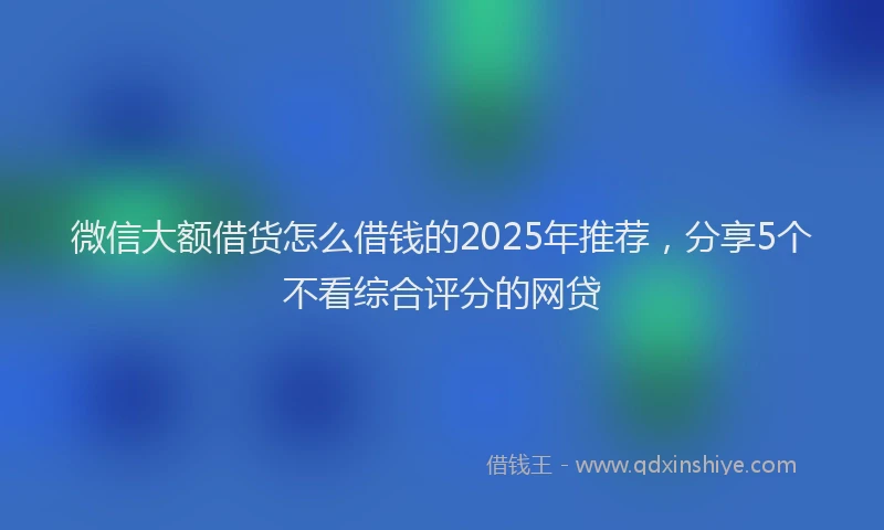微信大额借货怎么借钱的2025年推荐，分享5个不看综合评分的网贷