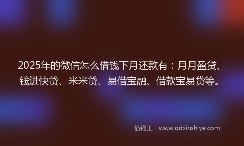 2025年的微信怎么借钱下月还款有：月月盈贷、钱进快贷、米米贷、易借宝融、借款宝易贷等。