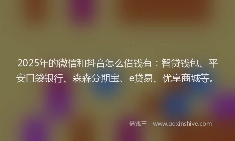 2025年的微信和抖音怎么借钱有：智贷钱包、平安口袋银行、森森分期宝、e贷易、优享商城等。