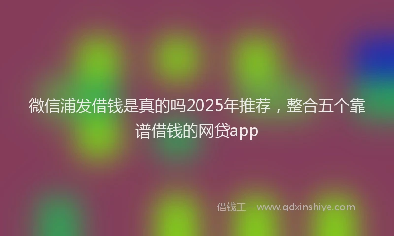 微信浦发借钱是真的吗2025年推荐，整合五个靠谱借钱的网贷app