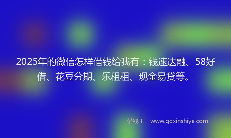 2025年的微信怎样借钱给我有：钱速达融、58好借、花豆分期、乐租租、现金易贷等。