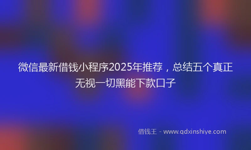 微信最新借钱小程序2025年推荐，总结五个真正无视一切黑能下款口子