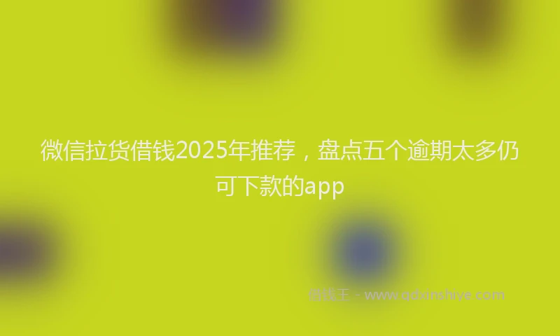 微信拉货借钱2025年推荐，盘点五个逾期太多仍可下款的app