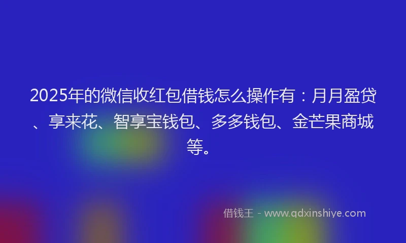 2025年的微信收红包借钱怎么操作有：月月盈贷、享来花、智享宝钱包、多多钱包、金芒果商城等。