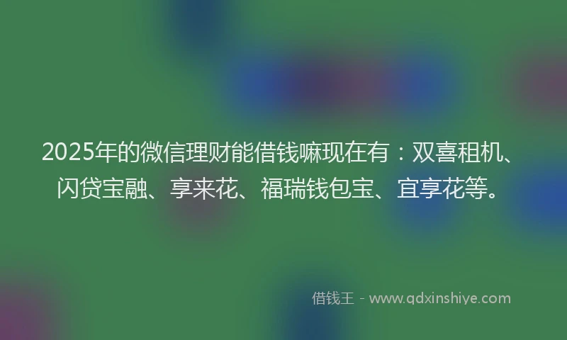 2025年的微信理财能借钱嘛现在有：双喜租机、闪贷宝融、享来花、福瑞钱包宝、宜享花等。