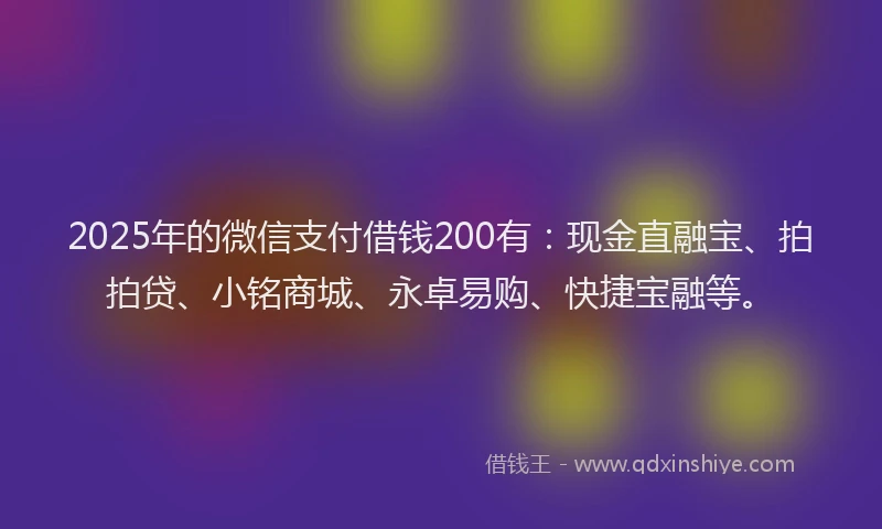 2025年的微信支付借钱200有：现金直融宝、拍拍贷、小铭商城、永卓易购、快捷宝融等。